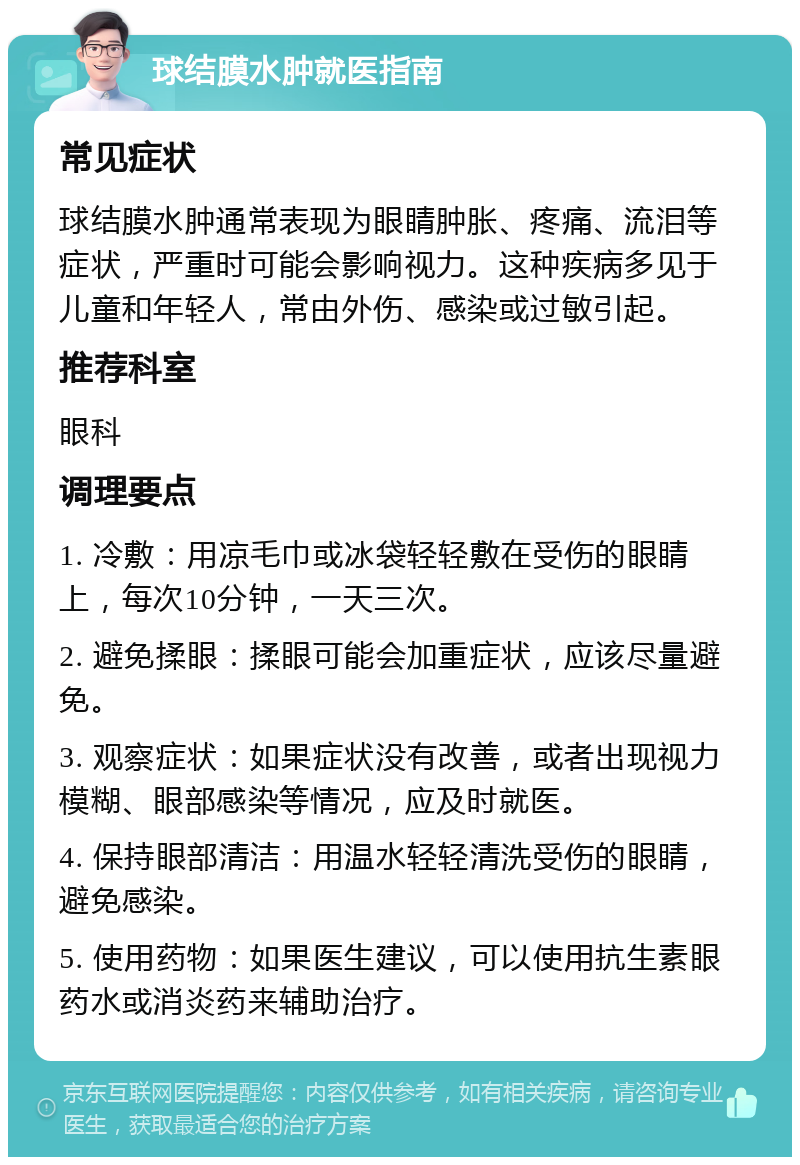 球结膜水肿就医指南 常见症状 球结膜水肿通常表现为眼睛肿胀、疼痛、流泪等症状，严重时可能会影响视力。这种疾病多见于儿童和年轻人，常由外伤、感染或过敏引起。 推荐科室 眼科 调理要点 1. 冷敷：用凉毛巾或冰袋轻轻敷在受伤的眼睛上，每次10分钟，一天三次。 2. 避免揉眼：揉眼可能会加重症状，应该尽量避免。 3. 观察症状：如果症状没有改善，或者出现视力模糊、眼部感染等情况，应及时就医。 4. 保持眼部清洁：用温水轻轻清洗受伤的眼睛，避免感染。 5. 使用药物：如果医生建议，可以使用抗生素眼药水或消炎药来辅助治疗。