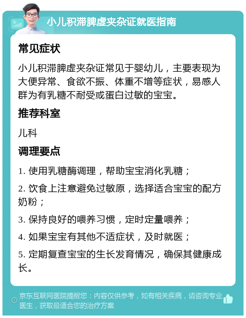 小儿积滞脾虚夹杂证就医指南 常见症状 小儿积滞脾虚夹杂证常见于婴幼儿，主要表现为大便异常、食欲不振、体重不增等症状，易感人群为有乳糖不耐受或蛋白过敏的宝宝。 推荐科室 儿科 调理要点 1. 使用乳糖酶调理，帮助宝宝消化乳糖； 2. 饮食上注意避免过敏原，选择适合宝宝的配方奶粉； 3. 保持良好的喂养习惯，定时定量喂养； 4. 如果宝宝有其他不适症状，及时就医； 5. 定期复查宝宝的生长发育情况，确保其健康成长。