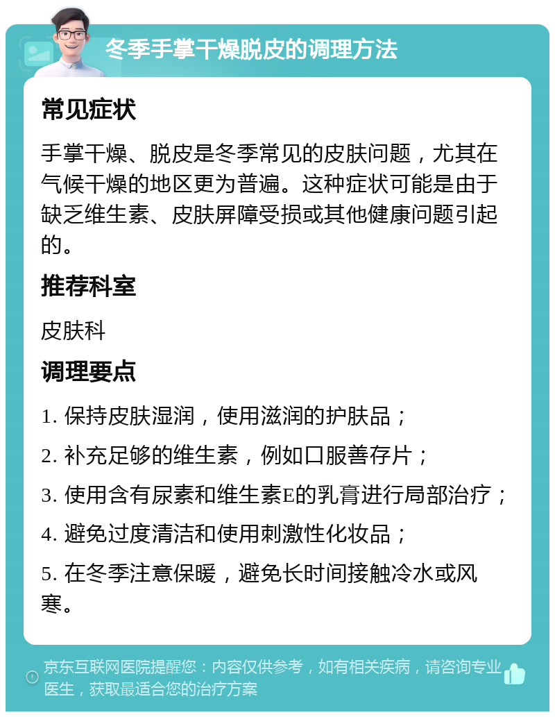 冬季手掌干燥脱皮的调理方法 常见症状 手掌干燥、脱皮是冬季常见的皮肤问题，尤其在气候干燥的地区更为普遍。这种症状可能是由于缺乏维生素、皮肤屏障受损或其他健康问题引起的。 推荐科室 皮肤科 调理要点 1. 保持皮肤湿润，使用滋润的护肤品； 2. 补充足够的维生素，例如口服善存片； 3. 使用含有尿素和维生素E的乳膏进行局部治疗； 4. 避免过度清洁和使用刺激性化妆品； 5. 在冬季注意保暖，避免长时间接触冷水或风寒。