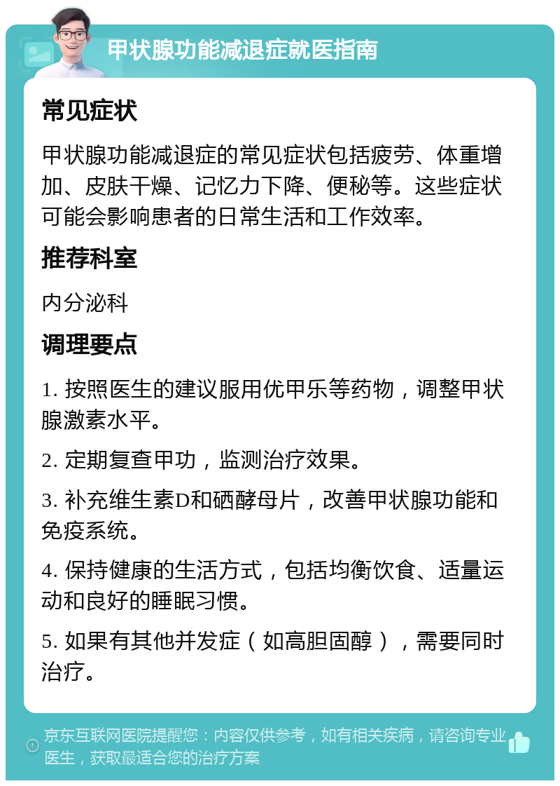 甲状腺功能减退症就医指南 常见症状 甲状腺功能减退症的常见症状包括疲劳、体重增加、皮肤干燥、记忆力下降、便秘等。这些症状可能会影响患者的日常生活和工作效率。 推荐科室 内分泌科 调理要点 1. 按照医生的建议服用优甲乐等药物，调整甲状腺激素水平。 2. 定期复查甲功，监测治疗效果。 3. 补充维生素D和硒酵母片，改善甲状腺功能和免疫系统。 4. 保持健康的生活方式，包括均衡饮食、适量运动和良好的睡眠习惯。 5. 如果有其他并发症（如高胆固醇），需要同时治疗。