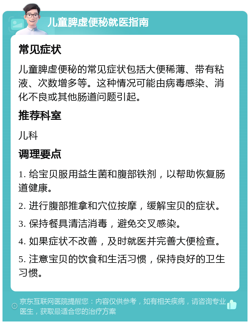 儿童脾虚便秘就医指南 常见症状 儿童脾虚便秘的常见症状包括大便稀薄、带有粘液、次数增多等。这种情况可能由病毒感染、消化不良或其他肠道问题引起。 推荐科室 儿科 调理要点 1. 给宝贝服用益生菌和腹部铁剂，以帮助恢复肠道健康。 2. 进行腹部推拿和穴位按摩，缓解宝贝的症状。 3. 保持餐具清洁消毒，避免交叉感染。 4. 如果症状不改善，及时就医并完善大便检查。 5. 注意宝贝的饮食和生活习惯，保持良好的卫生习惯。