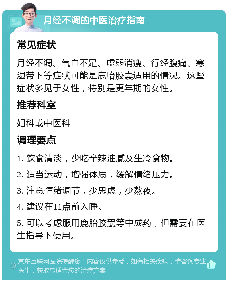 月经不调的中医治疗指南 常见症状 月经不调、气血不足、虚弱消瘦、行经腹痛、寒湿带下等症状可能是鹿胎胶囊适用的情况。这些症状多见于女性，特别是更年期的女性。 推荐科室 妇科或中医科 调理要点 1. 饮食清淡，少吃辛辣油腻及生冷食物。 2. 适当运动，增强体质，缓解情绪压力。 3. 注意情绪调节，少思虑，少熬夜。 4. 建议在11点前入睡。 5. 可以考虑服用鹿胎胶囊等中成药，但需要在医生指导下使用。