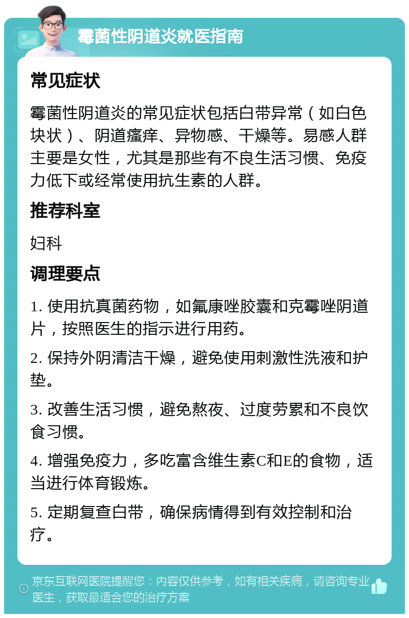 霉菌性阴道炎就医指南 常见症状 霉菌性阴道炎的常见症状包括白带异常（如白色块状）、阴道瘙痒、异物感、干燥等。易感人群主要是女性，尤其是那些有不良生活习惯、免疫力低下或经常使用抗生素的人群。 推荐科室 妇科 调理要点 1. 使用抗真菌药物，如氟康唑胶囊和克霉唑阴道片，按照医生的指示进行用药。 2. 保持外阴清洁干燥，避免使用刺激性洗液和护垫。 3. 改善生活习惯，避免熬夜、过度劳累和不良饮食习惯。 4. 增强免疫力，多吃富含维生素C和E的食物，适当进行体育锻炼。 5. 定期复查白带，确保病情得到有效控制和治疗。