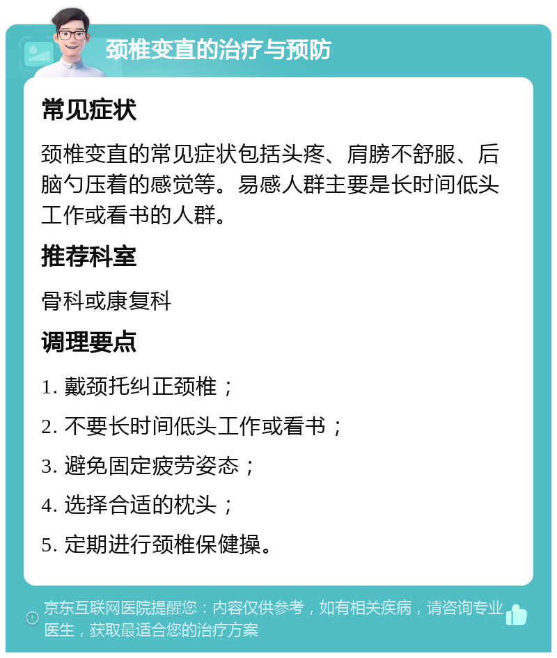 颈椎变直的治疗与预防 常见症状 颈椎变直的常见症状包括头疼、肩膀不舒服、后脑勺压着的感觉等。易感人群主要是长时间低头工作或看书的人群。 推荐科室 骨科或康复科 调理要点 1. 戴颈托纠正颈椎； 2. 不要长时间低头工作或看书； 3. 避免固定疲劳姿态； 4. 选择合适的枕头； 5. 定期进行颈椎保健操。