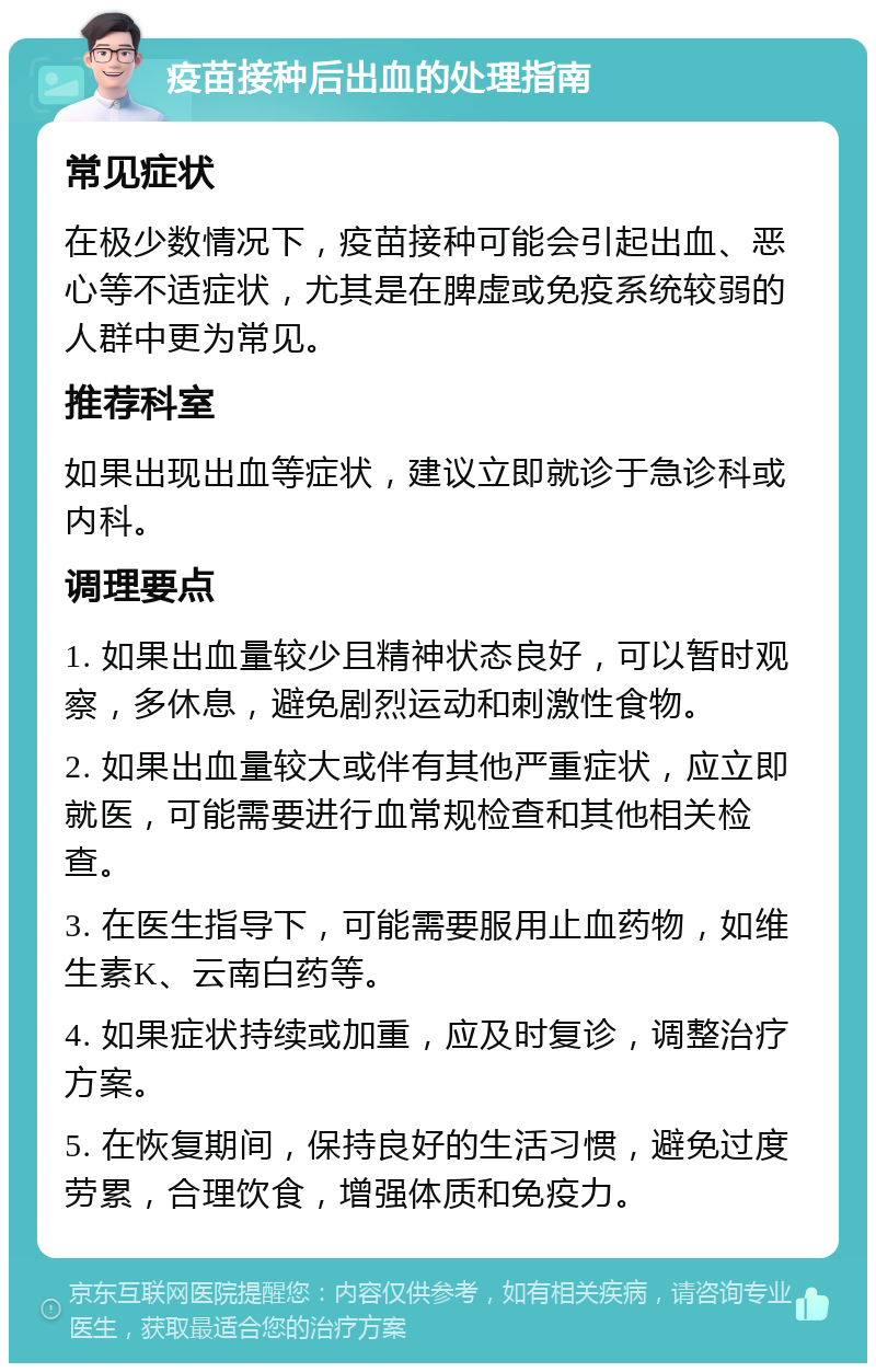 疫苗接种后出血的处理指南 常见症状 在极少数情况下，疫苗接种可能会引起出血、恶心等不适症状，尤其是在脾虚或免疫系统较弱的人群中更为常见。 推荐科室 如果出现出血等症状，建议立即就诊于急诊科或内科。 调理要点 1. 如果出血量较少且精神状态良好，可以暂时观察，多休息，避免剧烈运动和刺激性食物。 2. 如果出血量较大或伴有其他严重症状，应立即就医，可能需要进行血常规检查和其他相关检查。 3. 在医生指导下，可能需要服用止血药物，如维生素K、云南白药等。 4. 如果症状持续或加重，应及时复诊，调整治疗方案。 5. 在恢复期间，保持良好的生活习惯，避免过度劳累，合理饮食，增强体质和免疫力。