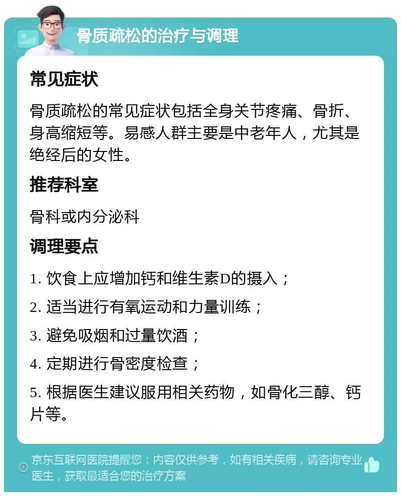 骨质疏松的治疗与调理 常见症状 骨质疏松的常见症状包括全身关节疼痛、骨折、身高缩短等。易感人群主要是中老年人，尤其是绝经后的女性。 推荐科室 骨科或内分泌科 调理要点 1. 饮食上应增加钙和维生素D的摄入； 2. 适当进行有氧运动和力量训练； 3. 避免吸烟和过量饮酒； 4. 定期进行骨密度检查； 5. 根据医生建议服用相关药物，如骨化三醇、钙片等。