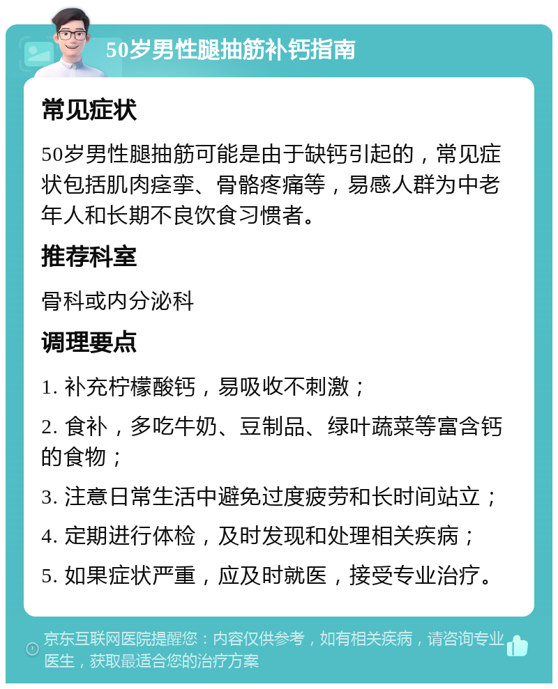 50岁男性腿抽筋补钙指南 常见症状 50岁男性腿抽筋可能是由于缺钙引起的，常见症状包括肌肉痉挛、骨骼疼痛等，易感人群为中老年人和长期不良饮食习惯者。 推荐科室 骨科或内分泌科 调理要点 1. 补充柠檬酸钙，易吸收不刺激； 2. 食补，多吃牛奶、豆制品、绿叶蔬菜等富含钙的食物； 3. 注意日常生活中避免过度疲劳和长时间站立； 4. 定期进行体检，及时发现和处理相关疾病； 5. 如果症状严重，应及时就医，接受专业治疗。