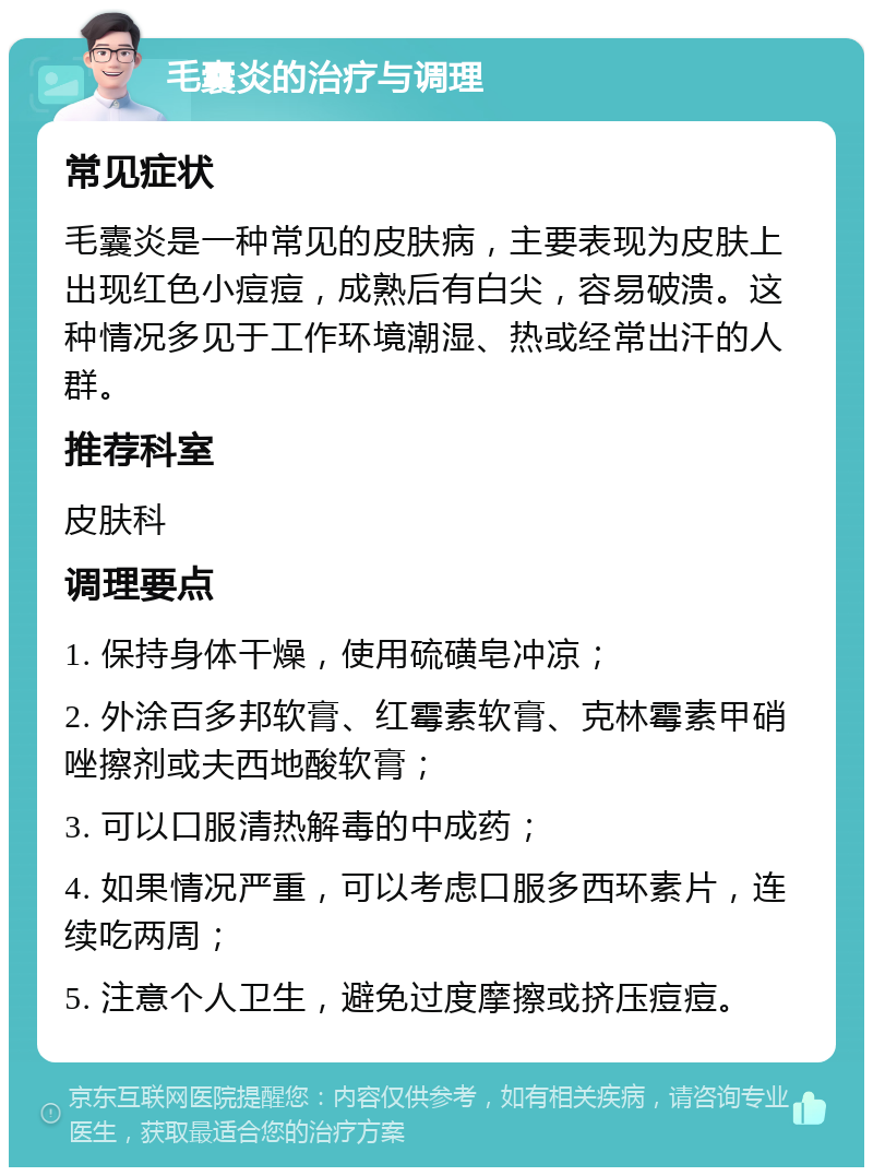 毛囊炎的治疗与调理 常见症状 毛囊炎是一种常见的皮肤病，主要表现为皮肤上出现红色小痘痘，成熟后有白尖，容易破溃。这种情况多见于工作环境潮湿、热或经常出汗的人群。 推荐科室 皮肤科 调理要点 1. 保持身体干燥，使用硫磺皂冲凉； 2. 外涂百多邦软膏、红霉素软膏、克林霉素甲硝唑擦剂或夫西地酸软膏； 3. 可以口服清热解毒的中成药； 4. 如果情况严重，可以考虑口服多西环素片，连续吃两周； 5. 注意个人卫生，避免过度摩擦或挤压痘痘。