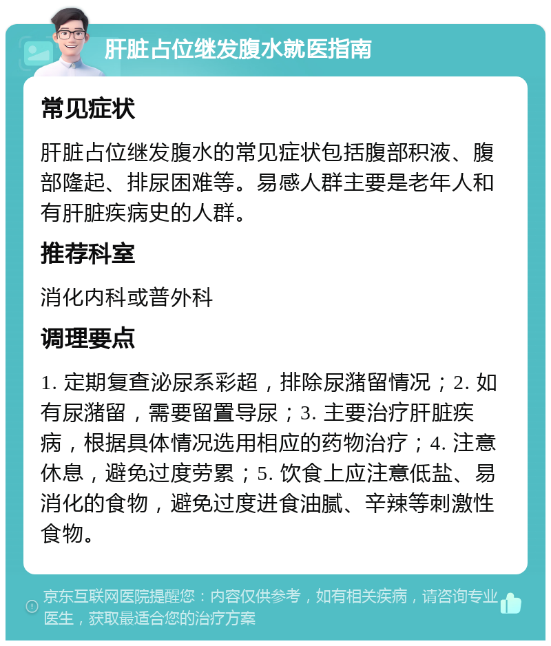 肝脏占位继发腹水就医指南 常见症状 肝脏占位继发腹水的常见症状包括腹部积液、腹部隆起、排尿困难等。易感人群主要是老年人和有肝脏疾病史的人群。 推荐科室 消化内科或普外科 调理要点 1. 定期复查泌尿系彩超，排除尿潴留情况；2. 如有尿潴留，需要留置导尿；3. 主要治疗肝脏疾病，根据具体情况选用相应的药物治疗；4. 注意休息，避免过度劳累；5. 饮食上应注意低盐、易消化的食物，避免过度进食油腻、辛辣等刺激性食物。