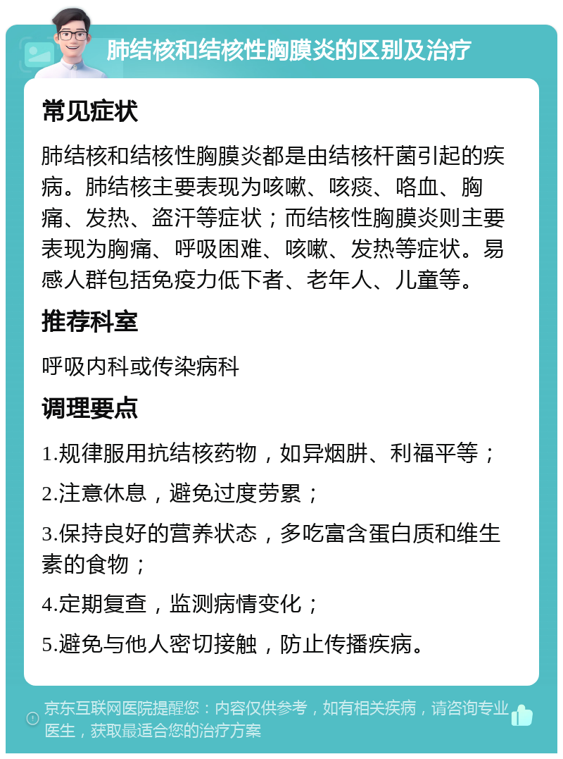 肺结核和结核性胸膜炎的区别及治疗 常见症状 肺结核和结核性胸膜炎都是由结核杆菌引起的疾病。肺结核主要表现为咳嗽、咳痰、咯血、胸痛、发热、盗汗等症状；而结核性胸膜炎则主要表现为胸痛、呼吸困难、咳嗽、发热等症状。易感人群包括免疫力低下者、老年人、儿童等。 推荐科室 呼吸内科或传染病科 调理要点 1.规律服用抗结核药物，如异烟肼、利福平等； 2.注意休息，避免过度劳累； 3.保持良好的营养状态，多吃富含蛋白质和维生素的食物； 4.定期复查，监测病情变化； 5.避免与他人密切接触，防止传播疾病。