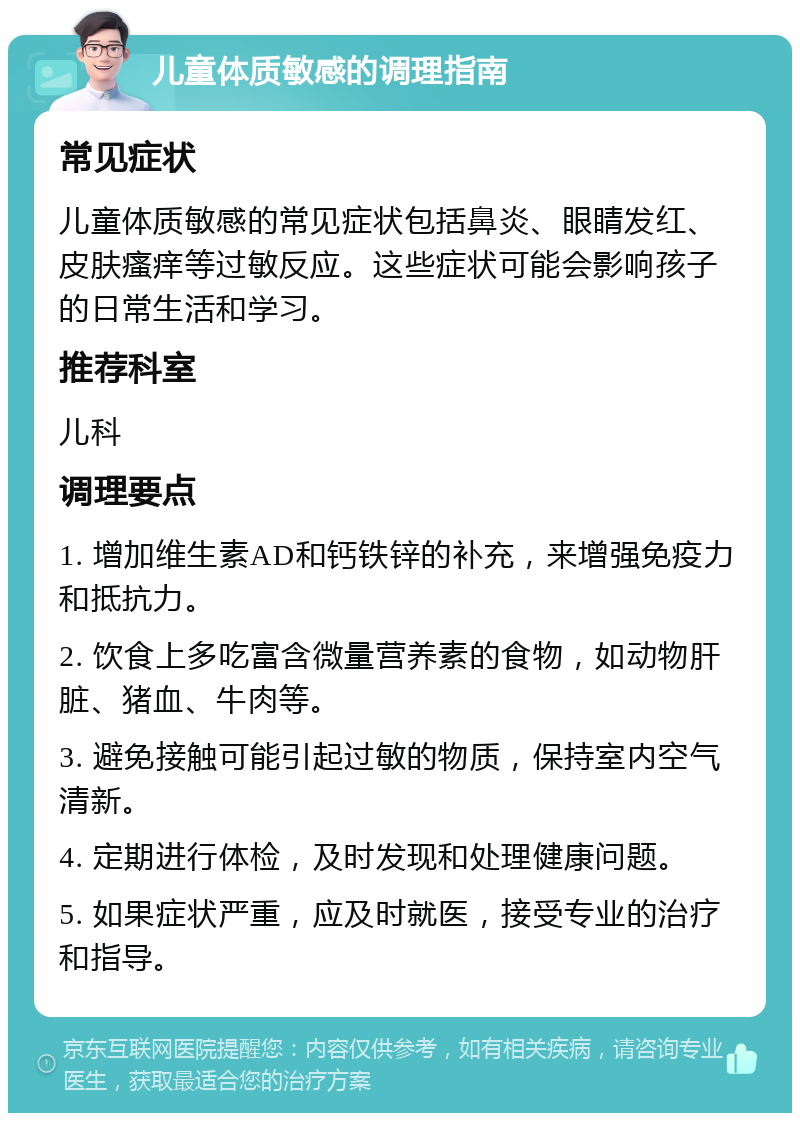 儿童体质敏感的调理指南 常见症状 儿童体质敏感的常见症状包括鼻炎、眼睛发红、皮肤瘙痒等过敏反应。这些症状可能会影响孩子的日常生活和学习。 推荐科室 儿科 调理要点 1. 增加维生素AD和钙铁锌的补充，来增强免疫力和抵抗力。 2. 饮食上多吃富含微量营养素的食物，如动物肝脏、猪血、牛肉等。 3. 避免接触可能引起过敏的物质，保持室内空气清新。 4. 定期进行体检，及时发现和处理健康问题。 5. 如果症状严重，应及时就医，接受专业的治疗和指导。