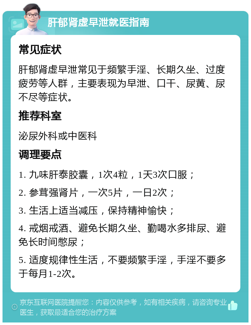 肝郁肾虚早泄就医指南 常见症状 肝郁肾虚早泄常见于频繁手淫、长期久坐、过度疲劳等人群，主要表现为早泄、口干、尿黄、尿不尽等症状。 推荐科室 泌尿外科或中医科 调理要点 1. 九味肝泰胶囊，1次4粒，1天3次口服； 2. 参茸强肾片，一次5片，一日2次； 3. 生活上适当减压，保持精神愉快； 4. 戒烟戒酒、避免长期久坐、勤喝水多排尿、避免长时间憋尿； 5. 适度规律性生活，不要频繁手淫，手淫不要多于每月1-2次。