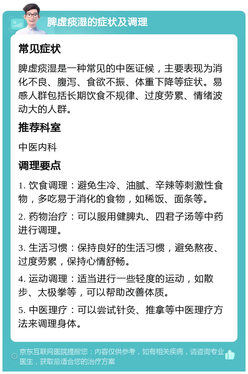 脾虚痰湿的症状及调理 常见症状 脾虚痰湿是一种常见的中医证候，主要表现为消化不良、腹泻、食欲不振、体重下降等症状。易感人群包括长期饮食不规律、过度劳累、情绪波动大的人群。 推荐科室 中医内科 调理要点 1. 饮食调理：避免生冷、油腻、辛辣等刺激性食物，多吃易于消化的食物，如稀饭、面条等。 2. 药物治疗：可以服用健脾丸、四君子汤等中药进行调理。 3. 生活习惯：保持良好的生活习惯，避免熬夜、过度劳累，保持心情舒畅。 4. 运动调理：适当进行一些轻度的运动，如散步、太极拳等，可以帮助改善体质。 5. 中医理疗：可以尝试针灸、推拿等中医理疗方法来调理身体。