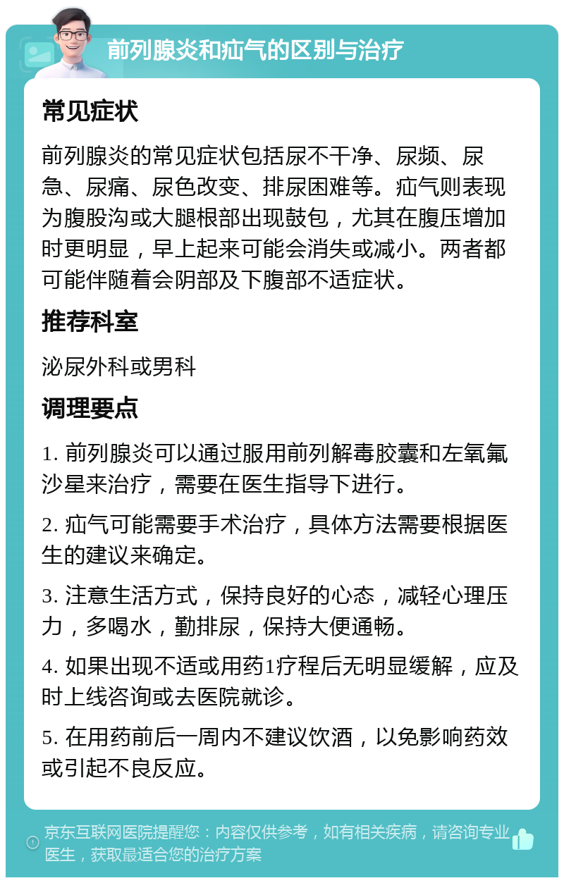 前列腺炎和疝气的区别与治疗 常见症状 前列腺炎的常见症状包括尿不干净、尿频、尿急、尿痛、尿色改变、排尿困难等。疝气则表现为腹股沟或大腿根部出现鼓包，尤其在腹压增加时更明显，早上起来可能会消失或减小。两者都可能伴随着会阴部及下腹部不适症状。 推荐科室 泌尿外科或男科 调理要点 1. 前列腺炎可以通过服用前列解毒胶囊和左氧氟沙星来治疗，需要在医生指导下进行。 2. 疝气可能需要手术治疗，具体方法需要根据医生的建议来确定。 3. 注意生活方式，保持良好的心态，减轻心理压力，多喝水，勤排尿，保持大便通畅。 4. 如果出现不适或用药1疗程后无明显缓解，应及时上线咨询或去医院就诊。 5. 在用药前后一周内不建议饮酒，以免影响药效或引起不良反应。