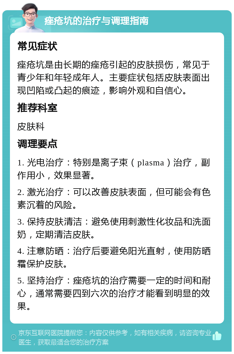 痤疮坑的治疗与调理指南 常见症状 痤疮坑是由长期的痤疮引起的皮肤损伤，常见于青少年和年轻成年人。主要症状包括皮肤表面出现凹陷或凸起的痕迹，影响外观和自信心。 推荐科室 皮肤科 调理要点 1. 光电治疗：特别是离子束（plasma）治疗，副作用小，效果显著。 2. 激光治疗：可以改善皮肤表面，但可能会有色素沉着的风险。 3. 保持皮肤清洁：避免使用刺激性化妆品和洗面奶，定期清洁皮肤。 4. 注意防晒：治疗后要避免阳光直射，使用防晒霜保护皮肤。 5. 坚持治疗：痤疮坑的治疗需要一定的时间和耐心，通常需要四到六次的治疗才能看到明显的效果。