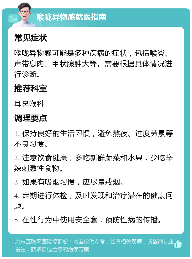 喉咙异物感就医指南 常见症状 喉咙异物感可能是多种疾病的症状，包括喉炎、声带息肉、甲状腺肿大等。需要根据具体情况进行诊断。 推荐科室 耳鼻喉科 调理要点 1. 保持良好的生活习惯，避免熬夜、过度劳累等不良习惯。 2. 注意饮食健康，多吃新鲜蔬菜和水果，少吃辛辣刺激性食物。 3. 如果有吸烟习惯，应尽量戒烟。 4. 定期进行体检，及时发现和治疗潜在的健康问题。 5. 在性行为中使用安全套，预防性病的传播。