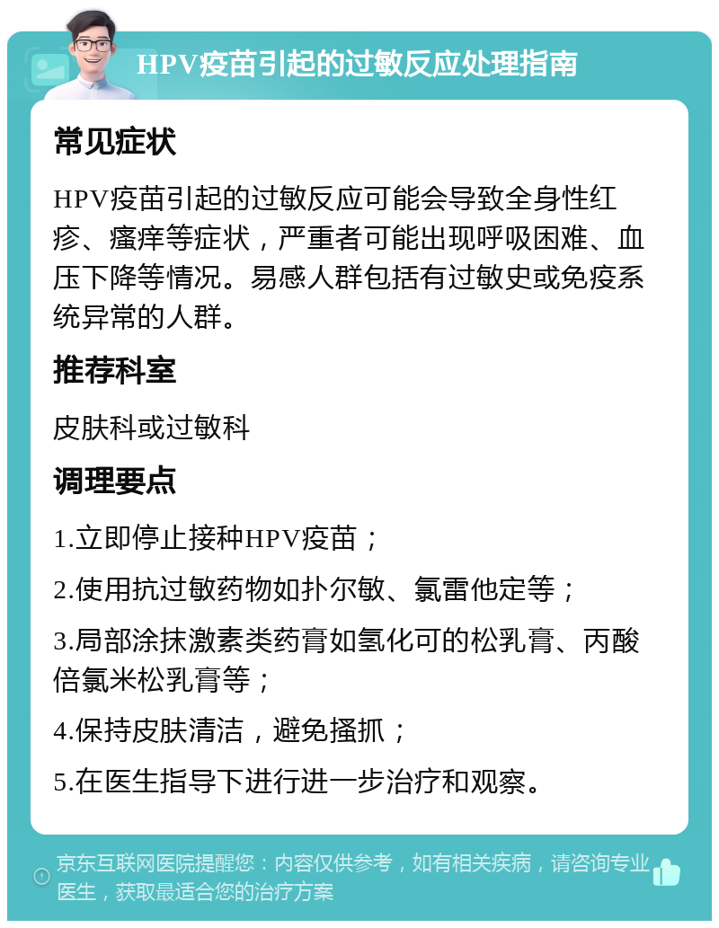 HPV疫苗引起的过敏反应处理指南 常见症状 HPV疫苗引起的过敏反应可能会导致全身性红疹、瘙痒等症状，严重者可能出现呼吸困难、血压下降等情况。易感人群包括有过敏史或免疫系统异常的人群。 推荐科室 皮肤科或过敏科 调理要点 1.立即停止接种HPV疫苗； 2.使用抗过敏药物如扑尔敏、氯雷他定等； 3.局部涂抹激素类药膏如氢化可的松乳膏、丙酸倍氯米松乳膏等； 4.保持皮肤清洁，避免搔抓； 5.在医生指导下进行进一步治疗和观察。