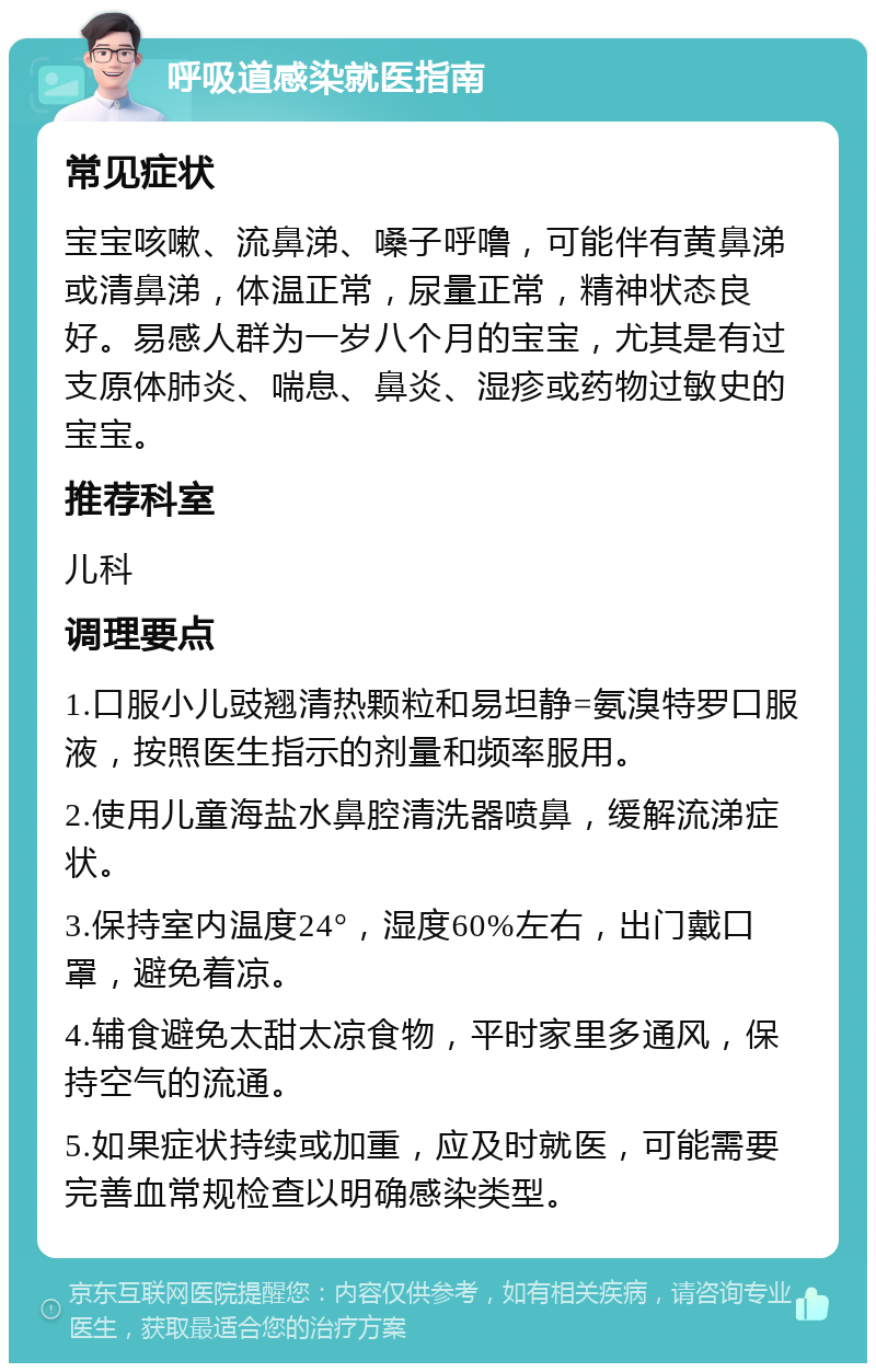 呼吸道感染就医指南 常见症状 宝宝咳嗽、流鼻涕、嗓子呼噜，可能伴有黄鼻涕或清鼻涕，体温正常，尿量正常，精神状态良好。易感人群为一岁八个月的宝宝，尤其是有过支原体肺炎、喘息、鼻炎、湿疹或药物过敏史的宝宝。 推荐科室 儿科 调理要点 1.口服小儿豉翘清热颗粒和易坦静=氨溴特罗口服液，按照医生指示的剂量和频率服用。 2.使用儿童海盐水鼻腔清洗器喷鼻，缓解流涕症状。 3.保持室内温度24°，湿度60%左右，出门戴口罩，避免着凉。 4.辅食避免太甜太凉食物，平时家里多通风，保持空气的流通。 5.如果症状持续或加重，应及时就医，可能需要完善血常规检查以明确感染类型。