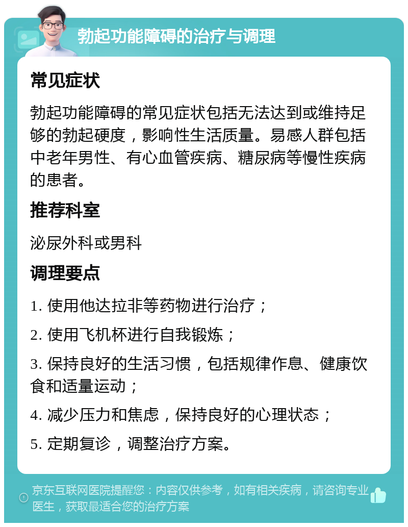 勃起功能障碍的治疗与调理 常见症状 勃起功能障碍的常见症状包括无法达到或维持足够的勃起硬度，影响性生活质量。易感人群包括中老年男性、有心血管疾病、糖尿病等慢性疾病的患者。 推荐科室 泌尿外科或男科 调理要点 1. 使用他达拉非等药物进行治疗； 2. 使用飞机杯进行自我锻炼； 3. 保持良好的生活习惯，包括规律作息、健康饮食和适量运动； 4. 减少压力和焦虑，保持良好的心理状态； 5. 定期复诊，调整治疗方案。