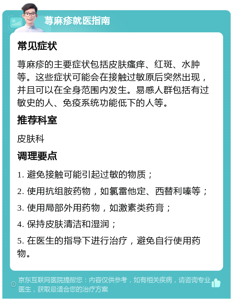 荨麻疹就医指南 常见症状 荨麻疹的主要症状包括皮肤瘙痒、红斑、水肿等。这些症状可能会在接触过敏原后突然出现，并且可以在全身范围内发生。易感人群包括有过敏史的人、免疫系统功能低下的人等。 推荐科室 皮肤科 调理要点 1. 避免接触可能引起过敏的物质； 2. 使用抗组胺药物，如氯雷他定、西替利嗪等； 3. 使用局部外用药物，如激素类药膏； 4. 保持皮肤清洁和湿润； 5. 在医生的指导下进行治疗，避免自行使用药物。