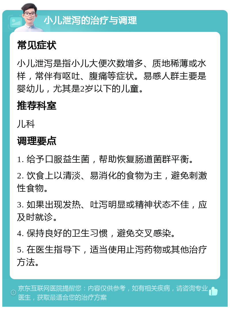 小儿泄泻的治疗与调理 常见症状 小儿泄泻是指小儿大便次数增多、质地稀薄或水样，常伴有呕吐、腹痛等症状。易感人群主要是婴幼儿，尤其是2岁以下的儿童。 推荐科室 儿科 调理要点 1. 给予口服益生菌，帮助恢复肠道菌群平衡。 2. 饮食上以清淡、易消化的食物为主，避免刺激性食物。 3. 如果出现发热、吐泻明显或精神状态不佳，应及时就诊。 4. 保持良好的卫生习惯，避免交叉感染。 5. 在医生指导下，适当使用止泻药物或其他治疗方法。