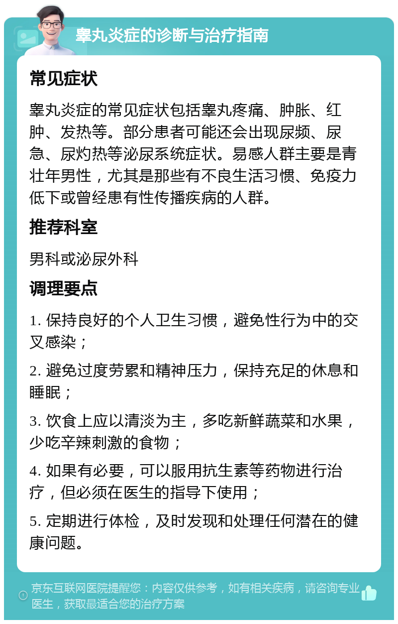 睾丸炎症的诊断与治疗指南 常见症状 睾丸炎症的常见症状包括睾丸疼痛、肿胀、红肿、发热等。部分患者可能还会出现尿频、尿急、尿灼热等泌尿系统症状。易感人群主要是青壮年男性，尤其是那些有不良生活习惯、免疫力低下或曾经患有性传播疾病的人群。 推荐科室 男科或泌尿外科 调理要点 1. 保持良好的个人卫生习惯，避免性行为中的交叉感染； 2. 避免过度劳累和精神压力，保持充足的休息和睡眠； 3. 饮食上应以清淡为主，多吃新鲜蔬菜和水果，少吃辛辣刺激的食物； 4. 如果有必要，可以服用抗生素等药物进行治疗，但必须在医生的指导下使用； 5. 定期进行体检，及时发现和处理任何潜在的健康问题。