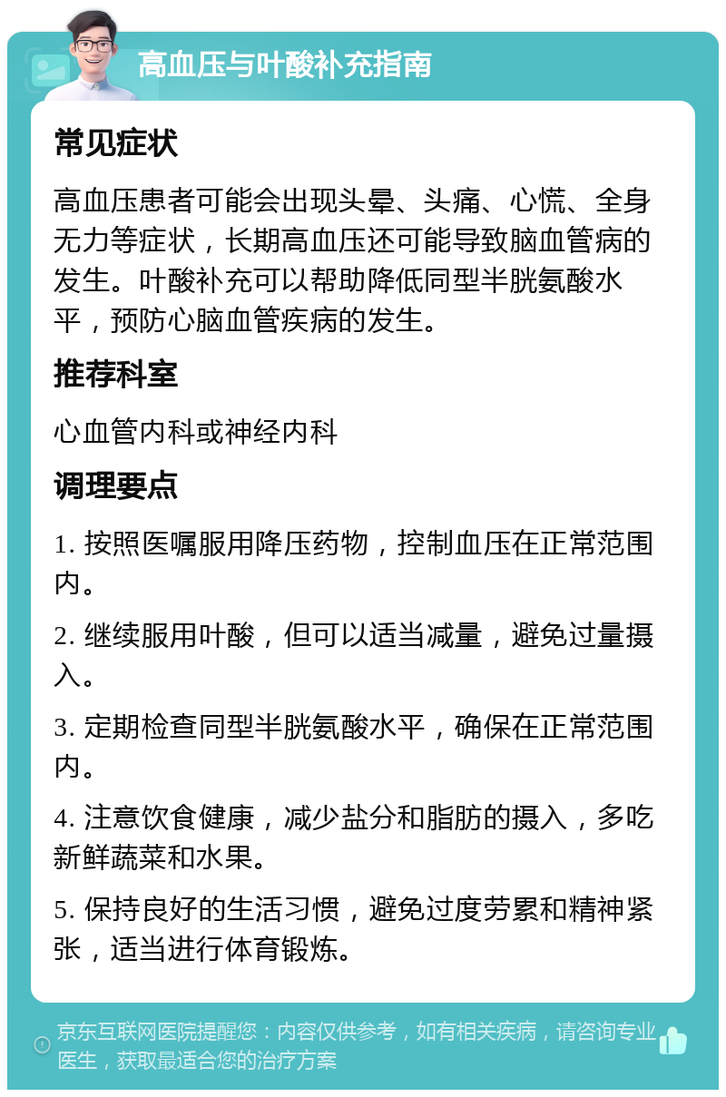 高血压与叶酸补充指南 常见症状 高血压患者可能会出现头晕、头痛、心慌、全身无力等症状，长期高血压还可能导致脑血管病的发生。叶酸补充可以帮助降低同型半胱氨酸水平，预防心脑血管疾病的发生。 推荐科室 心血管内科或神经内科 调理要点 1. 按照医嘱服用降压药物，控制血压在正常范围内。 2. 继续服用叶酸，但可以适当减量，避免过量摄入。 3. 定期检查同型半胱氨酸水平，确保在正常范围内。 4. 注意饮食健康，减少盐分和脂肪的摄入，多吃新鲜蔬菜和水果。 5. 保持良好的生活习惯，避免过度劳累和精神紧张，适当进行体育锻炼。