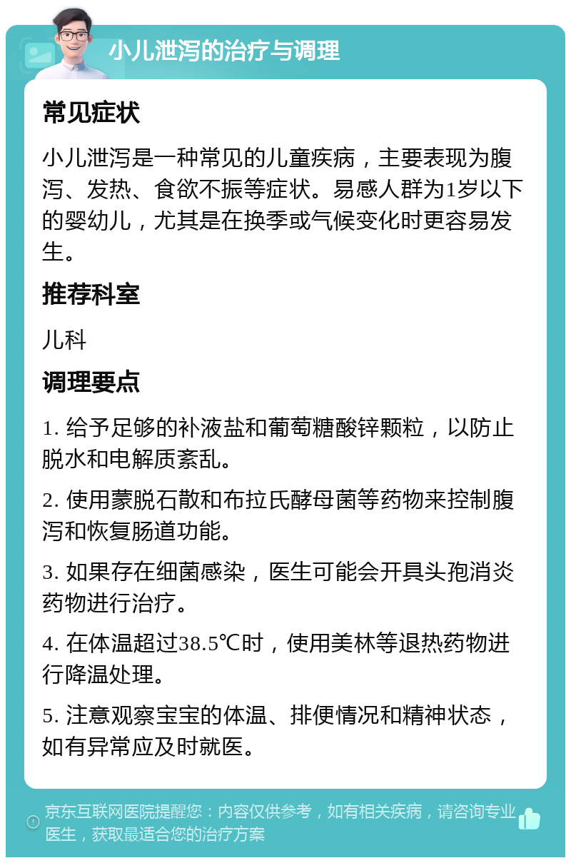 小儿泄泻的治疗与调理 常见症状 小儿泄泻是一种常见的儿童疾病，主要表现为腹泻、发热、食欲不振等症状。易感人群为1岁以下的婴幼儿，尤其是在换季或气候变化时更容易发生。 推荐科室 儿科 调理要点 1. 给予足够的补液盐和葡萄糖酸锌颗粒，以防止脱水和电解质紊乱。 2. 使用蒙脱石散和布拉氏酵母菌等药物来控制腹泻和恢复肠道功能。 3. 如果存在细菌感染，医生可能会开具头孢消炎药物进行治疗。 4. 在体温超过38.5℃时，使用美林等退热药物进行降温处理。 5. 注意观察宝宝的体温、排便情况和精神状态，如有异常应及时就医。