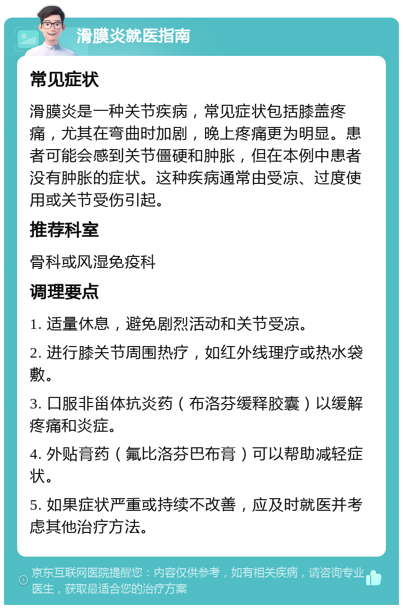 滑膜炎就医指南 常见症状 滑膜炎是一种关节疾病，常见症状包括膝盖疼痛，尤其在弯曲时加剧，晚上疼痛更为明显。患者可能会感到关节僵硬和肿胀，但在本例中患者没有肿胀的症状。这种疾病通常由受凉、过度使用或关节受伤引起。 推荐科室 骨科或风湿免疫科 调理要点 1. 适量休息，避免剧烈活动和关节受凉。 2. 进行膝关节周围热疗，如红外线理疗或热水袋敷。 3. 口服非甾体抗炎药（布洛芬缓释胶囊）以缓解疼痛和炎症。 4. 外贴膏药（氟比洛芬巴布膏）可以帮助减轻症状。 5. 如果症状严重或持续不改善，应及时就医并考虑其他治疗方法。