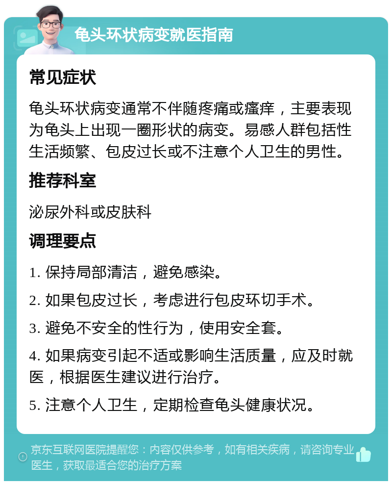 龟头环状病变就医指南 常见症状 龟头环状病变通常不伴随疼痛或瘙痒，主要表现为龟头上出现一圈形状的病变。易感人群包括性生活频繁、包皮过长或不注意个人卫生的男性。 推荐科室 泌尿外科或皮肤科 调理要点 1. 保持局部清洁，避免感染。 2. 如果包皮过长，考虑进行包皮环切手术。 3. 避免不安全的性行为，使用安全套。 4. 如果病变引起不适或影响生活质量，应及时就医，根据医生建议进行治疗。 5. 注意个人卫生，定期检查龟头健康状况。