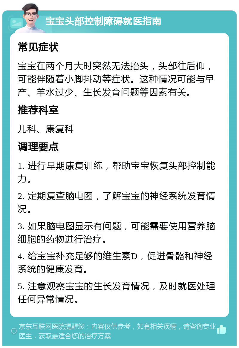 宝宝头部控制障碍就医指南 常见症状 宝宝在两个月大时突然无法抬头，头部往后仰，可能伴随着小脚抖动等症状。这种情况可能与早产、羊水过少、生长发育问题等因素有关。 推荐科室 儿科、康复科 调理要点 1. 进行早期康复训练，帮助宝宝恢复头部控制能力。 2. 定期复查脑电图，了解宝宝的神经系统发育情况。 3. 如果脑电图显示有问题，可能需要使用营养脑细胞的药物进行治疗。 4. 给宝宝补充足够的维生素D，促进骨骼和神经系统的健康发育。 5. 注意观察宝宝的生长发育情况，及时就医处理任何异常情况。