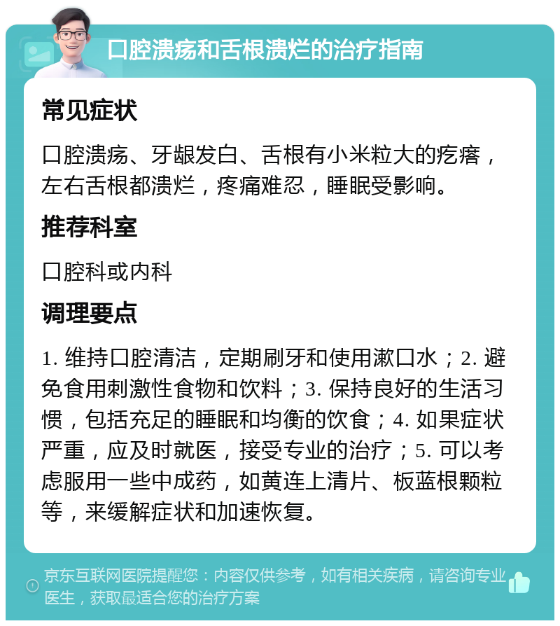 口腔溃疡和舌根溃烂的治疗指南 常见症状 口腔溃疡、牙龈发白、舌根有小米粒大的疙瘩，左右舌根都溃烂，疼痛难忍，睡眠受影响。 推荐科室 口腔科或内科 调理要点 1. 维持口腔清洁，定期刷牙和使用漱口水；2. 避免食用刺激性食物和饮料；3. 保持良好的生活习惯，包括充足的睡眠和均衡的饮食；4. 如果症状严重，应及时就医，接受专业的治疗；5. 可以考虑服用一些中成药，如黄连上清片、板蓝根颗粒等，来缓解症状和加速恢复。