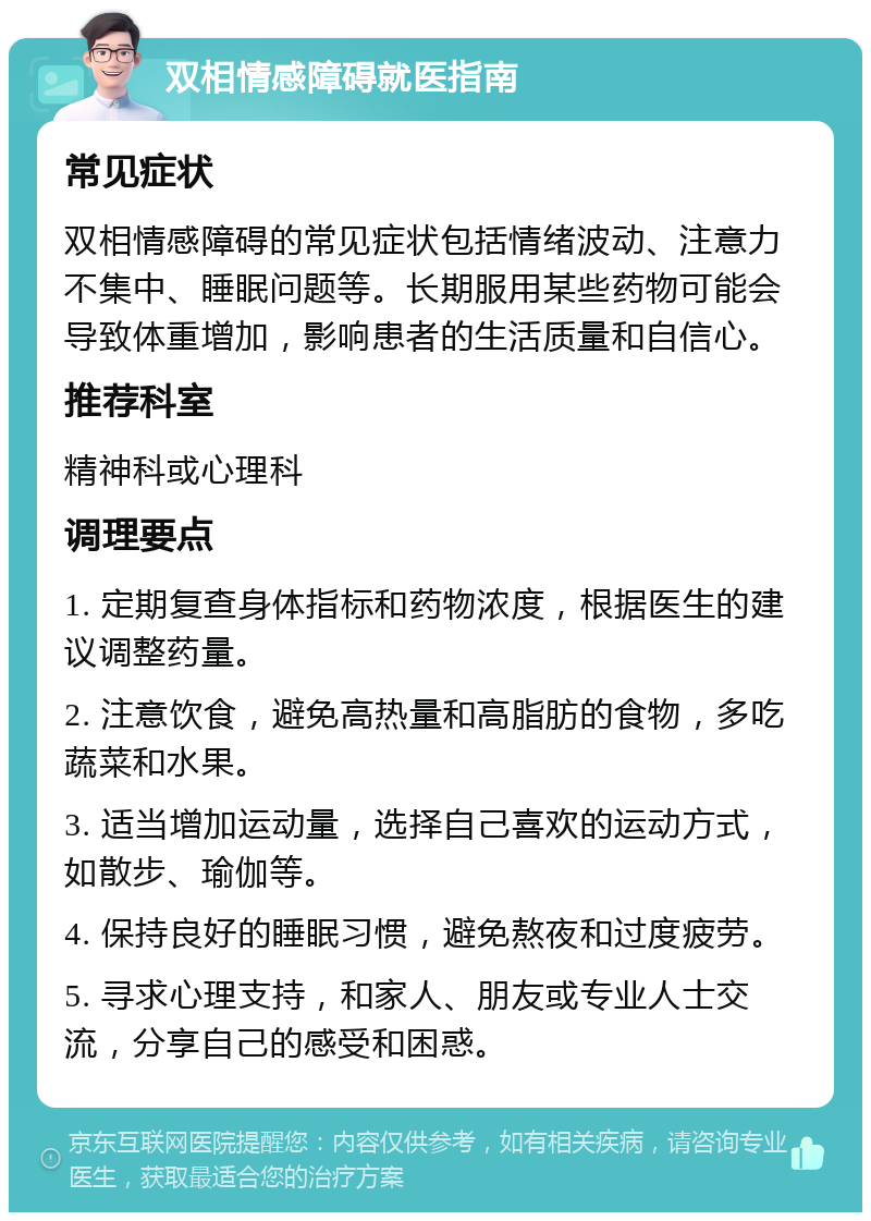 双相情感障碍就医指南 常见症状 双相情感障碍的常见症状包括情绪波动、注意力不集中、睡眠问题等。长期服用某些药物可能会导致体重增加，影响患者的生活质量和自信心。 推荐科室 精神科或心理科 调理要点 1. 定期复查身体指标和药物浓度，根据医生的建议调整药量。 2. 注意饮食，避免高热量和高脂肪的食物，多吃蔬菜和水果。 3. 适当增加运动量，选择自己喜欢的运动方式，如散步、瑜伽等。 4. 保持良好的睡眠习惯，避免熬夜和过度疲劳。 5. 寻求心理支持，和家人、朋友或专业人士交流，分享自己的感受和困惑。