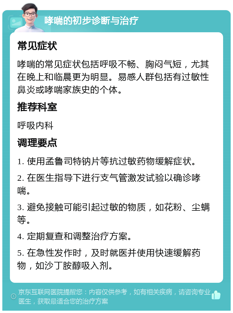 哮喘的初步诊断与治疗 常见症状 哮喘的常见症状包括呼吸不畅、胸闷气短，尤其在晚上和临晨更为明显。易感人群包括有过敏性鼻炎或哮喘家族史的个体。 推荐科室 呼吸内科 调理要点 1. 使用孟鲁司特钠片等抗过敏药物缓解症状。 2. 在医生指导下进行支气管激发试验以确诊哮喘。 3. 避免接触可能引起过敏的物质，如花粉、尘螨等。 4. 定期复查和调整治疗方案。 5. 在急性发作时，及时就医并使用快速缓解药物，如沙丁胺醇吸入剂。