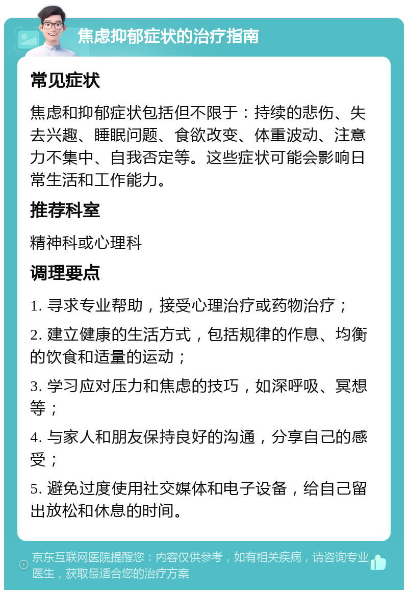 焦虑抑郁症状的治疗指南 常见症状 焦虑和抑郁症状包括但不限于：持续的悲伤、失去兴趣、睡眠问题、食欲改变、体重波动、注意力不集中、自我否定等。这些症状可能会影响日常生活和工作能力。 推荐科室 精神科或心理科 调理要点 1. 寻求专业帮助，接受心理治疗或药物治疗； 2. 建立健康的生活方式，包括规律的作息、均衡的饮食和适量的运动； 3. 学习应对压力和焦虑的技巧，如深呼吸、冥想等； 4. 与家人和朋友保持良好的沟通，分享自己的感受； 5. 避免过度使用社交媒体和电子设备，给自己留出放松和休息的时间。