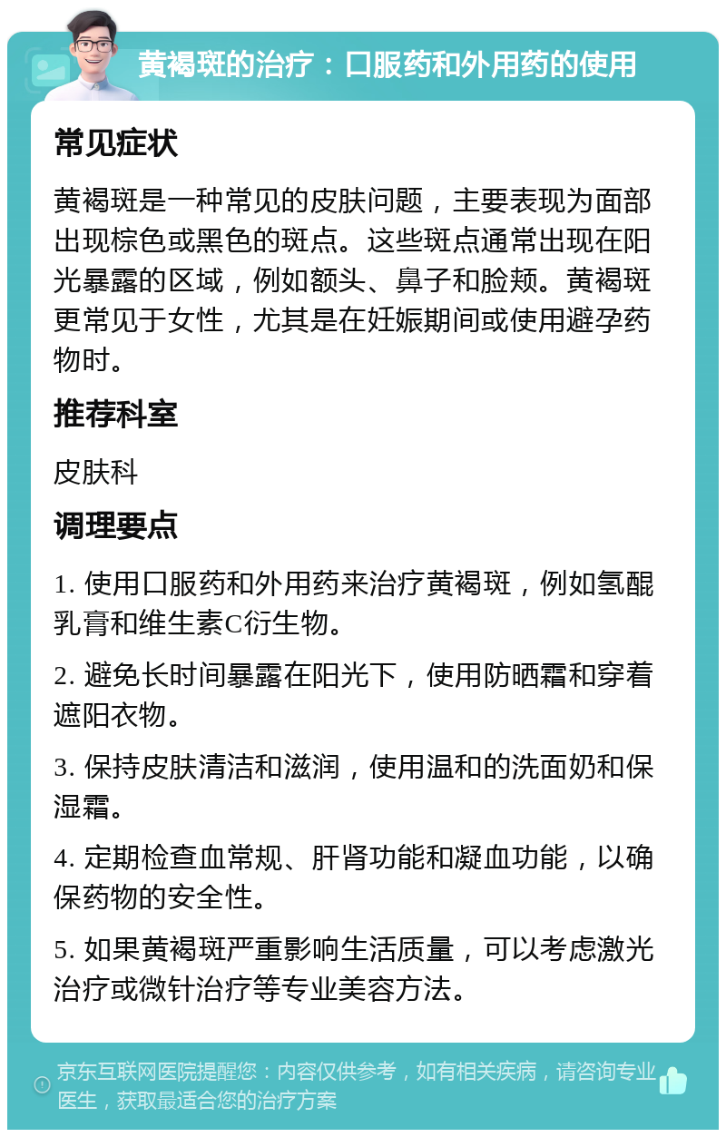 黄褐斑的治疗：口服药和外用药的使用 常见症状 黄褐斑是一种常见的皮肤问题，主要表现为面部出现棕色或黑色的斑点。这些斑点通常出现在阳光暴露的区域，例如额头、鼻子和脸颊。黄褐斑更常见于女性，尤其是在妊娠期间或使用避孕药物时。 推荐科室 皮肤科 调理要点 1. 使用口服药和外用药来治疗黄褐斑，例如氢醌乳膏和维生素C衍生物。 2. 避免长时间暴露在阳光下，使用防晒霜和穿着遮阳衣物。 3. 保持皮肤清洁和滋润，使用温和的洗面奶和保湿霜。 4. 定期检查血常规、肝肾功能和凝血功能，以确保药物的安全性。 5. 如果黄褐斑严重影响生活质量，可以考虑激光治疗或微针治疗等专业美容方法。