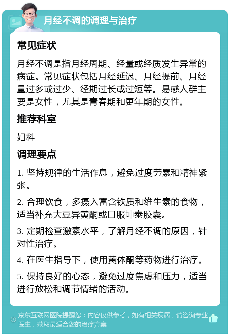 月经不调的调理与治疗 常见症状 月经不调是指月经周期、经量或经质发生异常的病症。常见症状包括月经延迟、月经提前、月经量过多或过少、经期过长或过短等。易感人群主要是女性，尤其是青春期和更年期的女性。 推荐科室 妇科 调理要点 1. 坚持规律的生活作息，避免过度劳累和精神紧张。 2. 合理饮食，多摄入富含铁质和维生素的食物，适当补充大豆异黄酮或口服坤泰胶囊。 3. 定期检查激素水平，了解月经不调的原因，针对性治疗。 4. 在医生指导下，使用黄体酮等药物进行治疗。 5. 保持良好的心态，避免过度焦虑和压力，适当进行放松和调节情绪的活动。