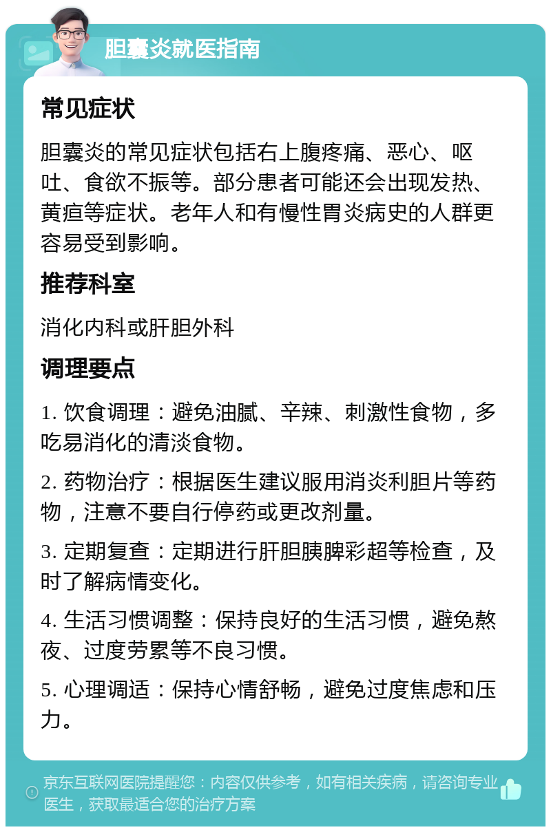 胆囊炎就医指南 常见症状 胆囊炎的常见症状包括右上腹疼痛、恶心、呕吐、食欲不振等。部分患者可能还会出现发热、黄疸等症状。老年人和有慢性胃炎病史的人群更容易受到影响。 推荐科室 消化内科或肝胆外科 调理要点 1. 饮食调理：避免油腻、辛辣、刺激性食物，多吃易消化的清淡食物。 2. 药物治疗：根据医生建议服用消炎利胆片等药物，注意不要自行停药或更改剂量。 3. 定期复查：定期进行肝胆胰脾彩超等检查，及时了解病情变化。 4. 生活习惯调整：保持良好的生活习惯，避免熬夜、过度劳累等不良习惯。 5. 心理调适：保持心情舒畅，避免过度焦虑和压力。