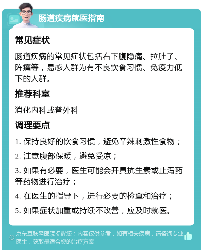 肠道疾病就医指南 常见症状 肠道疾病的常见症状包括右下腹隐痛、拉肚子、阵痛等，易感人群为有不良饮食习惯、免疫力低下的人群。 推荐科室 消化内科或普外科 调理要点 1. 保持良好的饮食习惯，避免辛辣刺激性食物； 2. 注意腹部保暖，避免受凉； 3. 如果有必要，医生可能会开具抗生素或止泻药等药物进行治疗； 4. 在医生的指导下，进行必要的检查和治疗； 5. 如果症状加重或持续不改善，应及时就医。