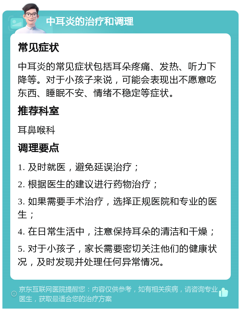 中耳炎的治疗和调理 常见症状 中耳炎的常见症状包括耳朵疼痛、发热、听力下降等。对于小孩子来说，可能会表现出不愿意吃东西、睡眠不安、情绪不稳定等症状。 推荐科室 耳鼻喉科 调理要点 1. 及时就医，避免延误治疗； 2. 根据医生的建议进行药物治疗； 3. 如果需要手术治疗，选择正规医院和专业的医生； 4. 在日常生活中，注意保持耳朵的清洁和干燥； 5. 对于小孩子，家长需要密切关注他们的健康状况，及时发现并处理任何异常情况。