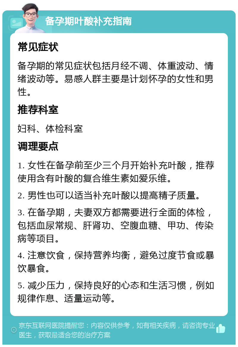 备孕期叶酸补充指南 常见症状 备孕期的常见症状包括月经不调、体重波动、情绪波动等。易感人群主要是计划怀孕的女性和男性。 推荐科室 妇科、体检科室 调理要点 1. 女性在备孕前至少三个月开始补充叶酸，推荐使用含有叶酸的复合维生素如爱乐维。 2. 男性也可以适当补充叶酸以提高精子质量。 3. 在备孕期，夫妻双方都需要进行全面的体检，包括血尿常规、肝肾功、空腹血糖、甲功、传染病等项目。 4. 注意饮食，保持营养均衡，避免过度节食或暴饮暴食。 5. 减少压力，保持良好的心态和生活习惯，例如规律作息、适量运动等。