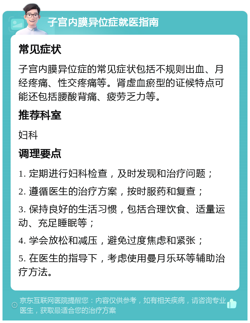 子宫内膜异位症就医指南 常见症状 子宫内膜异位症的常见症状包括不规则出血、月经疼痛、性交疼痛等。肾虚血瘀型的证候特点可能还包括腰酸背痛、疲劳乏力等。 推荐科室 妇科 调理要点 1. 定期进行妇科检查，及时发现和治疗问题； 2. 遵循医生的治疗方案，按时服药和复查； 3. 保持良好的生活习惯，包括合理饮食、适量运动、充足睡眠等； 4. 学会放松和减压，避免过度焦虑和紧张； 5. 在医生的指导下，考虑使用曼月乐环等辅助治疗方法。