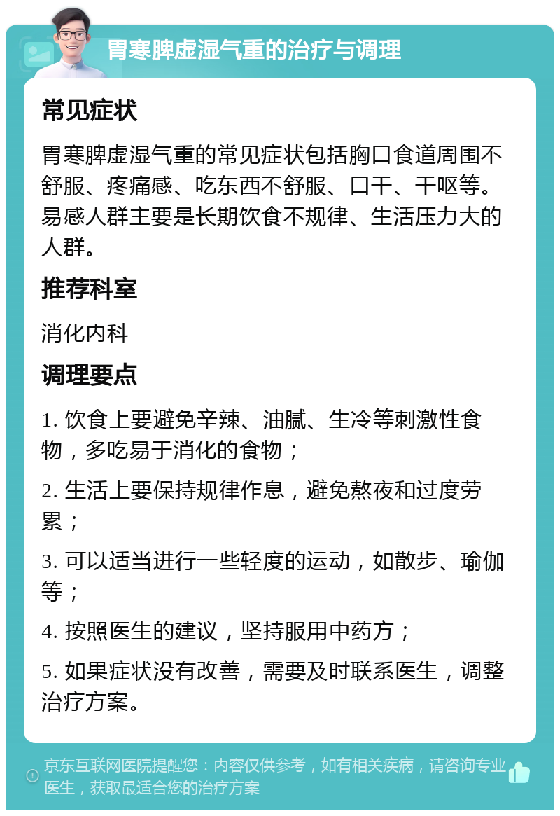 胃寒脾虚湿气重的治疗与调理 常见症状 胃寒脾虚湿气重的常见症状包括胸口食道周围不舒服、疼痛感、吃东西不舒服、口干、干呕等。易感人群主要是长期饮食不规律、生活压力大的人群。 推荐科室 消化内科 调理要点 1. 饮食上要避免辛辣、油腻、生冷等刺激性食物，多吃易于消化的食物； 2. 生活上要保持规律作息，避免熬夜和过度劳累； 3. 可以适当进行一些轻度的运动，如散步、瑜伽等； 4. 按照医生的建议，坚持服用中药方； 5. 如果症状没有改善，需要及时联系医生，调整治疗方案。