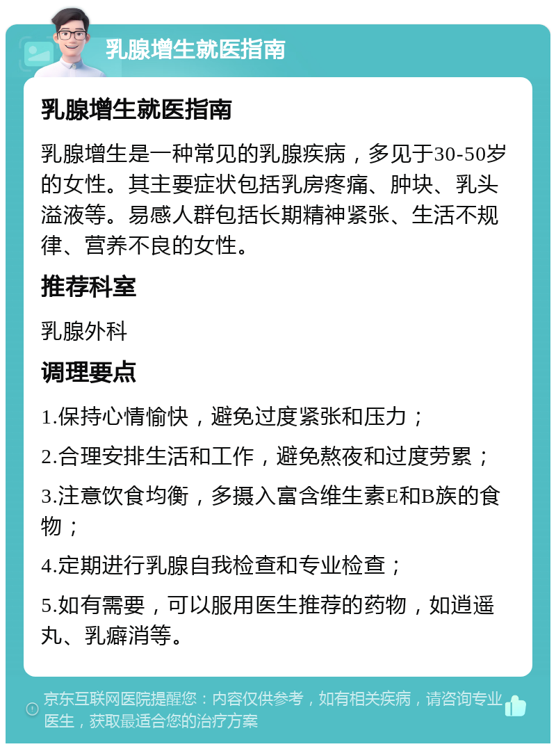 乳腺增生就医指南 乳腺增生就医指南 乳腺增生是一种常见的乳腺疾病，多见于30-50岁的女性。其主要症状包括乳房疼痛、肿块、乳头溢液等。易感人群包括长期精神紧张、生活不规律、营养不良的女性。 推荐科室 乳腺外科 调理要点 1.保持心情愉快，避免过度紧张和压力； 2.合理安排生活和工作，避免熬夜和过度劳累； 3.注意饮食均衡，多摄入富含维生素E和B族的食物； 4.定期进行乳腺自我检查和专业检查； 5.如有需要，可以服用医生推荐的药物，如逍遥丸、乳癖消等。