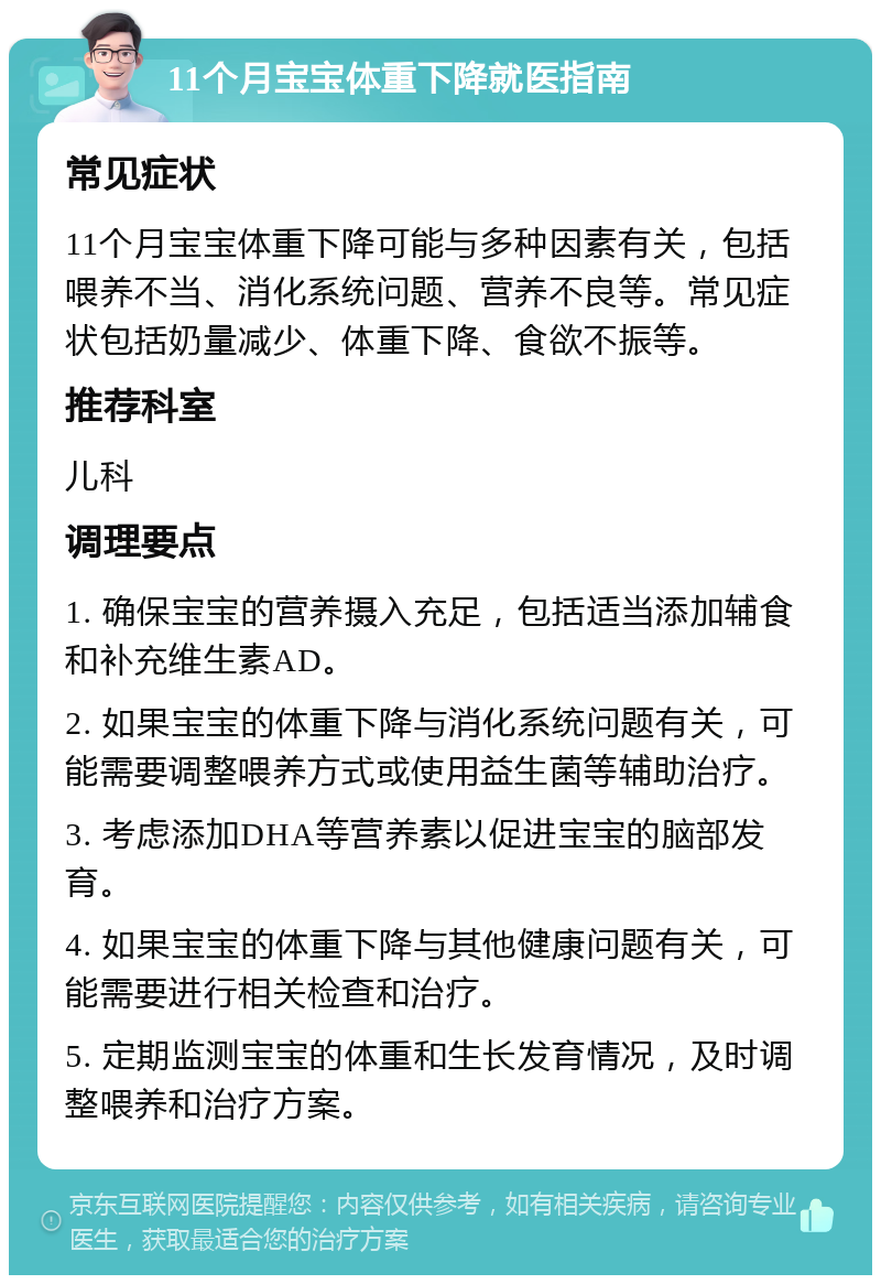 11个月宝宝体重下降就医指南 常见症状 11个月宝宝体重下降可能与多种因素有关，包括喂养不当、消化系统问题、营养不良等。常见症状包括奶量减少、体重下降、食欲不振等。 推荐科室 儿科 调理要点 1. 确保宝宝的营养摄入充足，包括适当添加辅食和补充维生素AD。 2. 如果宝宝的体重下降与消化系统问题有关，可能需要调整喂养方式或使用益生菌等辅助治疗。 3. 考虑添加DHA等营养素以促进宝宝的脑部发育。 4. 如果宝宝的体重下降与其他健康问题有关，可能需要进行相关检查和治疗。 5. 定期监测宝宝的体重和生长发育情况，及时调整喂养和治疗方案。