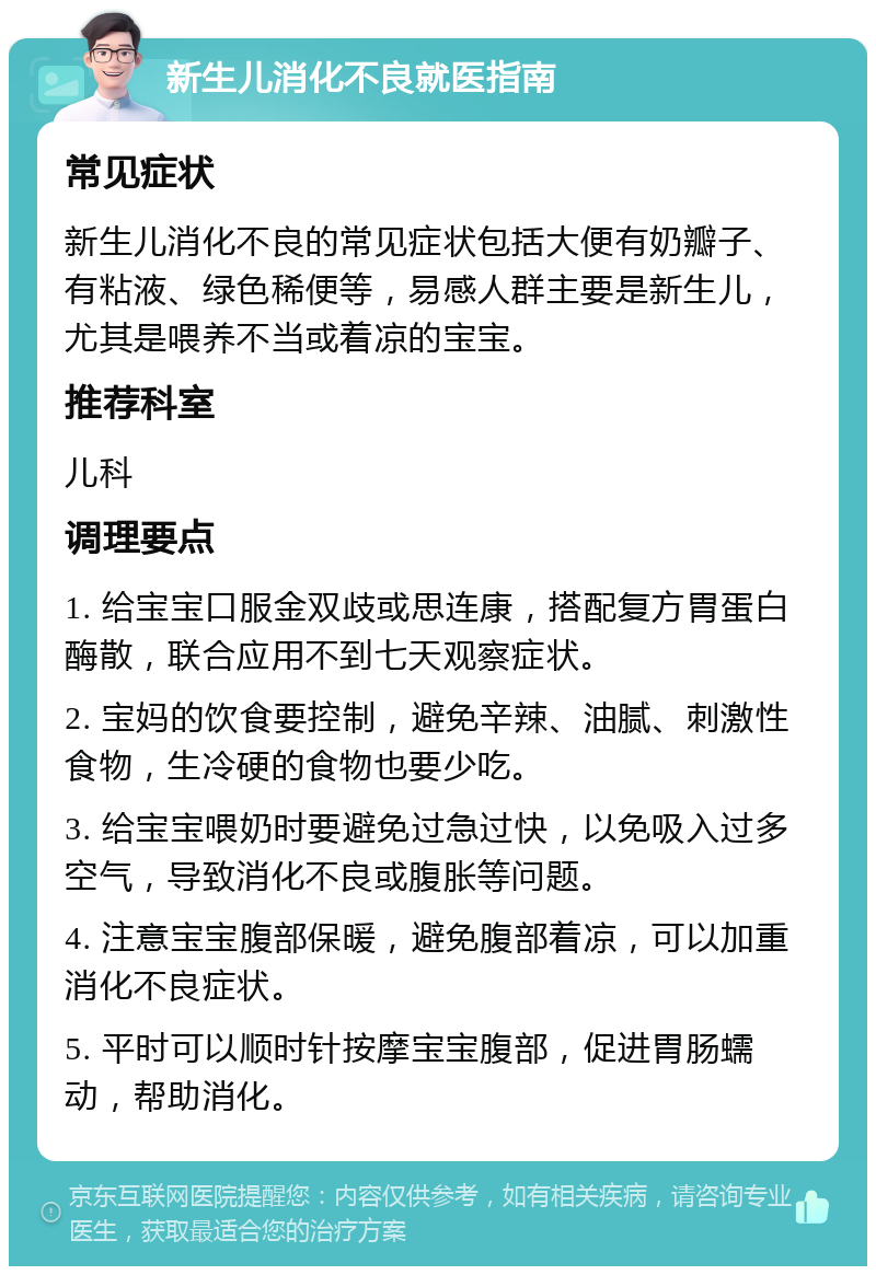 新生儿消化不良就医指南 常见症状 新生儿消化不良的常见症状包括大便有奶瓣子、有粘液、绿色稀便等，易感人群主要是新生儿，尤其是喂养不当或着凉的宝宝。 推荐科室 儿科 调理要点 1. 给宝宝口服金双歧或思连康，搭配复方胃蛋白酶散，联合应用不到七天观察症状。 2. 宝妈的饮食要控制，避免辛辣、油腻、刺激性食物，生冷硬的食物也要少吃。 3. 给宝宝喂奶时要避免过急过快，以免吸入过多空气，导致消化不良或腹胀等问题。 4. 注意宝宝腹部保暖，避免腹部着凉，可以加重消化不良症状。 5. 平时可以顺时针按摩宝宝腹部，促进胃肠蠕动，帮助消化。