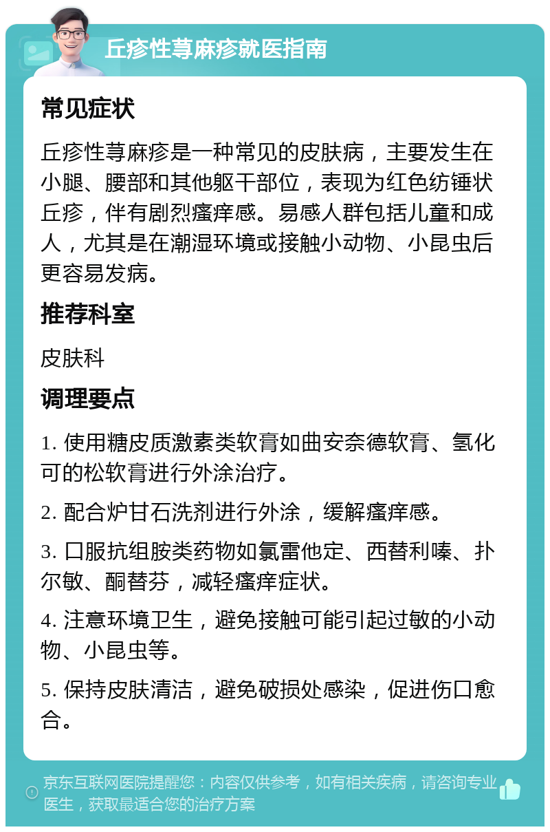 丘疹性荨麻疹就医指南 常见症状 丘疹性荨麻疹是一种常见的皮肤病，主要发生在小腿、腰部和其他躯干部位，表现为红色纺锤状丘疹，伴有剧烈瘙痒感。易感人群包括儿童和成人，尤其是在潮湿环境或接触小动物、小昆虫后更容易发病。 推荐科室 皮肤科 调理要点 1. 使用糖皮质激素类软膏如曲安奈德软膏、氢化可的松软膏进行外涂治疗。 2. 配合炉甘石洗剂进行外涂，缓解瘙痒感。 3. 口服抗组胺类药物如氯雷他定、西替利嗪、扑尔敏、酮替芬，减轻瘙痒症状。 4. 注意环境卫生，避免接触可能引起过敏的小动物、小昆虫等。 5. 保持皮肤清洁，避免破损处感染，促进伤口愈合。