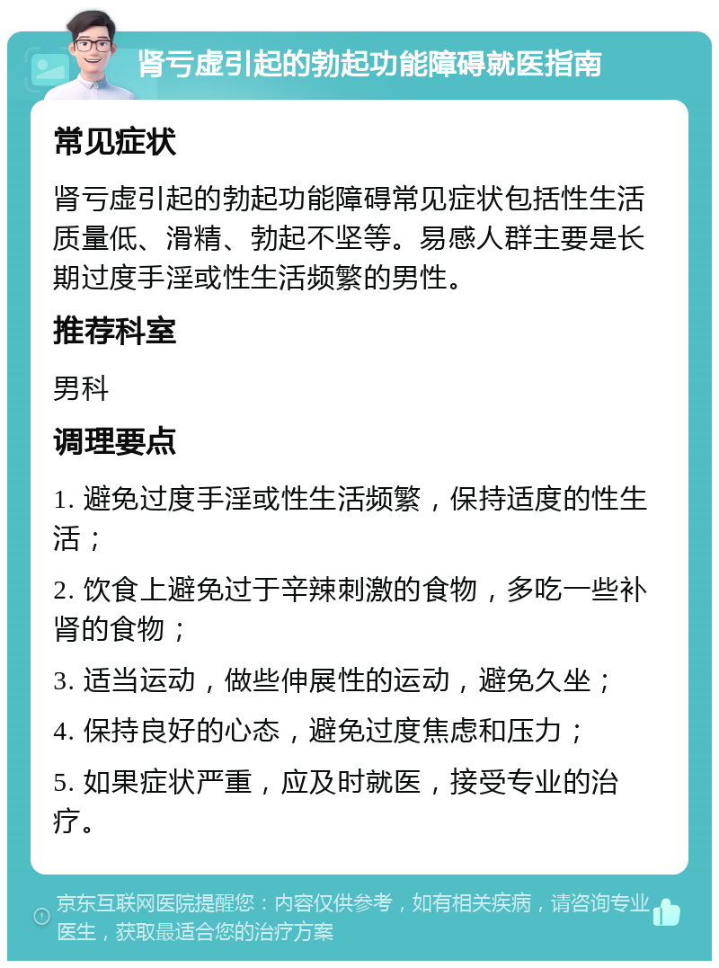 肾亏虚引起的勃起功能障碍就医指南 常见症状 肾亏虚引起的勃起功能障碍常见症状包括性生活质量低、滑精、勃起不坚等。易感人群主要是长期过度手淫或性生活频繁的男性。 推荐科室 男科 调理要点 1. 避免过度手淫或性生活频繁，保持适度的性生活； 2. 饮食上避免过于辛辣刺激的食物，多吃一些补肾的食物； 3. 适当运动，做些伸展性的运动，避免久坐； 4. 保持良好的心态，避免过度焦虑和压力； 5. 如果症状严重，应及时就医，接受专业的治疗。