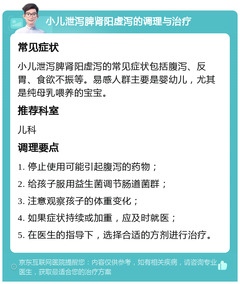 小儿泄泻脾肾阳虚泻的调理与治疗 常见症状 小儿泄泻脾肾阳虚泻的常见症状包括腹泻、反胃、食欲不振等。易感人群主要是婴幼儿，尤其是纯母乳喂养的宝宝。 推荐科室 儿科 调理要点 1. 停止使用可能引起腹泻的药物； 2. 给孩子服用益生菌调节肠道菌群； 3. 注意观察孩子的体重变化； 4. 如果症状持续或加重，应及时就医； 5. 在医生的指导下，选择合适的方剂进行治疗。