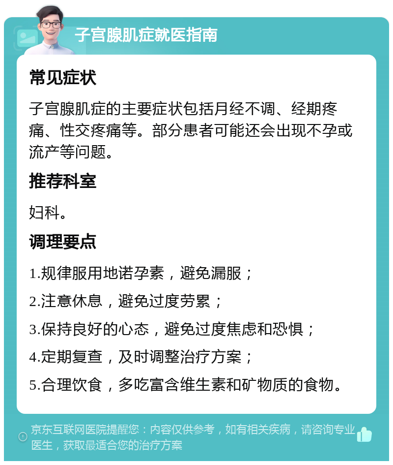 子宫腺肌症就医指南 常见症状 子宫腺肌症的主要症状包括月经不调、经期疼痛、性交疼痛等。部分患者可能还会出现不孕或流产等问题。 推荐科室 妇科。 调理要点 1.规律服用地诺孕素，避免漏服； 2.注意休息，避免过度劳累； 3.保持良好的心态，避免过度焦虑和恐惧； 4.定期复查，及时调整治疗方案； 5.合理饮食，多吃富含维生素和矿物质的食物。